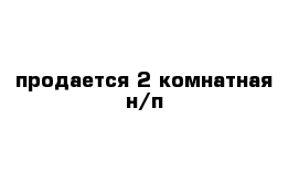 продается 2 комнатная н/п 